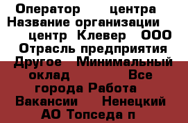 Оператор Call-центра › Название организации ­ Call-центр "Клевер", ООО › Отрасль предприятия ­ Другое › Минимальный оклад ­ 25 000 - Все города Работа » Вакансии   . Ненецкий АО,Топседа п.